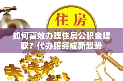 灵台如何高效办理住房公积金提取？代办服务成新趋势